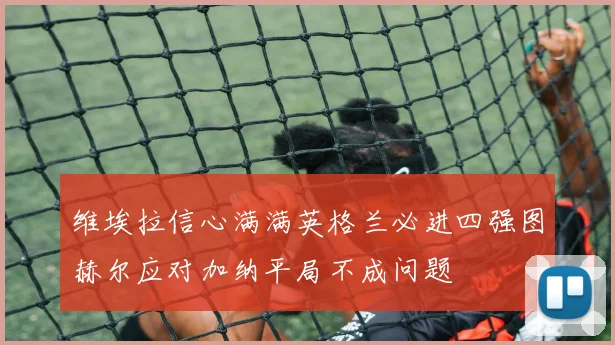 维埃拉信心满满英格兰必进四强图赫尔应对加纳平局不成问题