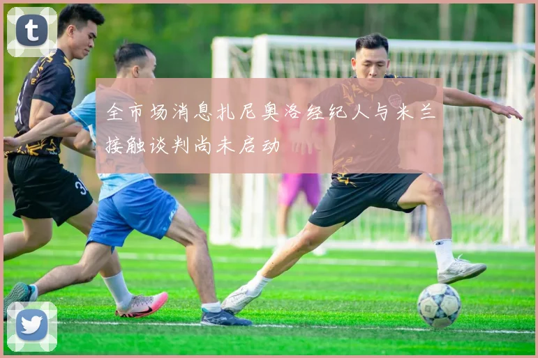 全市场消息扎尼奥洛经纪人与米兰接触谈判尚未启动