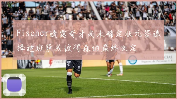 Fischer透露奇才尚未确定状元签选择迪班萨或彼得森的最终决定