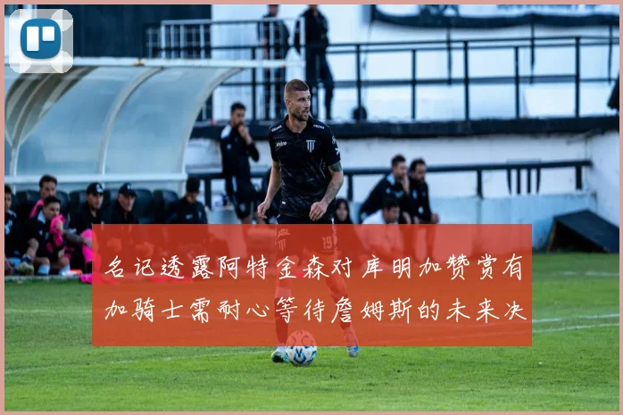 名记透露阿特金森对库明加赞赏有加骑士需耐心等待詹姆斯的未来决定