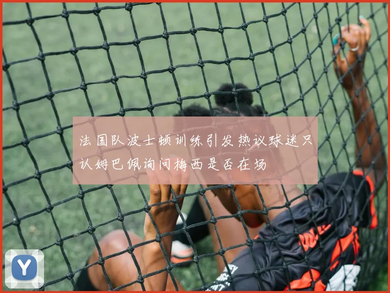 法国队波士顿训练引发热议球迷只认姆巴佩询问梅西是否在场