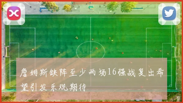 詹姆斯缺阵至少两场16强战复出希望引发乐观期待