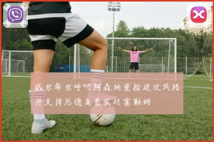 威尔希尔呼吁阿森纳重拾进攻风格并支持厄德高首发对富勒姆