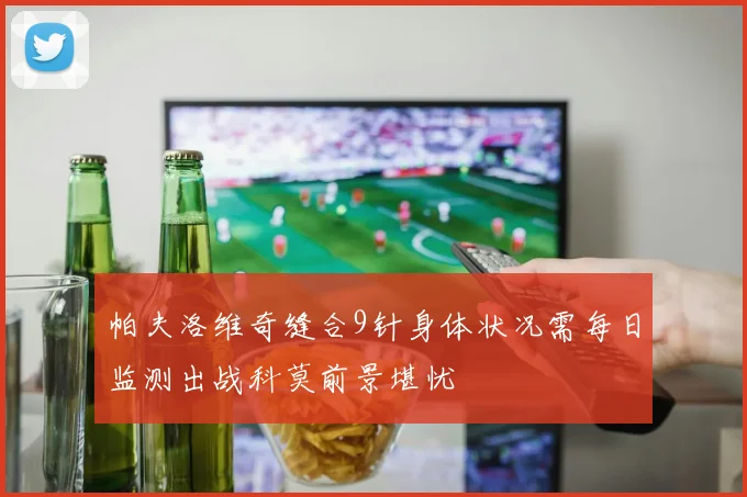帕夫洛维奇缝合9针身体状况需每日监测出战科莫前景堪忧