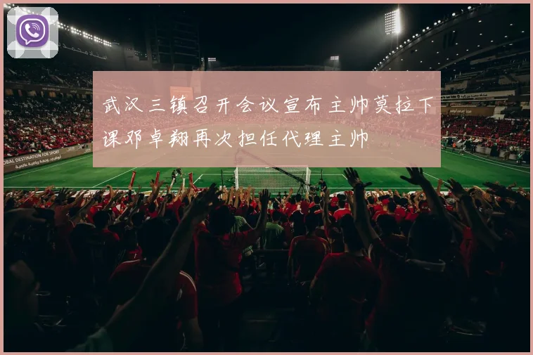 武汉三镇召开会议宣布主帅莫拉下课邓卓翔再次担任代理主帅