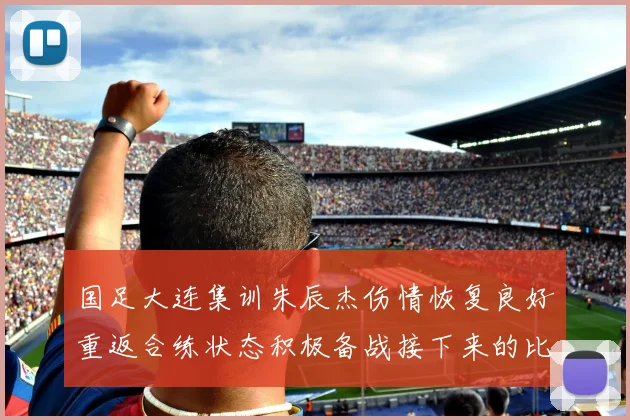 国足大连集训朱辰杰伤情恢复良好重返合练状态积极备战接下来的比赛