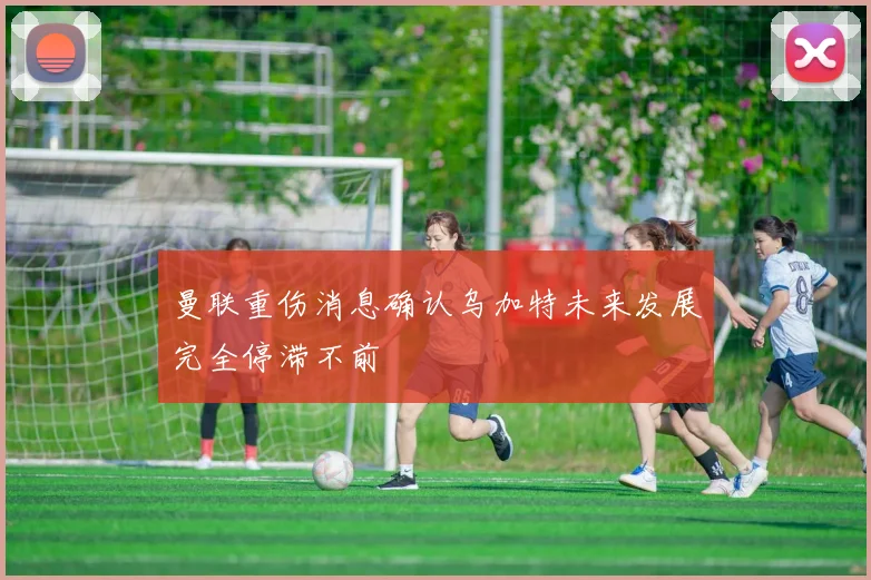 曼联重伤消息确认乌加特未来发展完全停滞不前