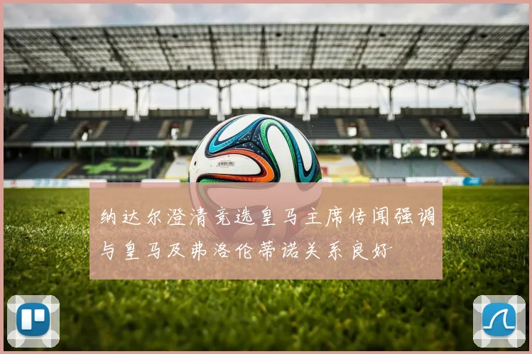 纳达尔澄清竞选皇马主席传闻强调与皇马及弗洛伦蒂诺关系良好