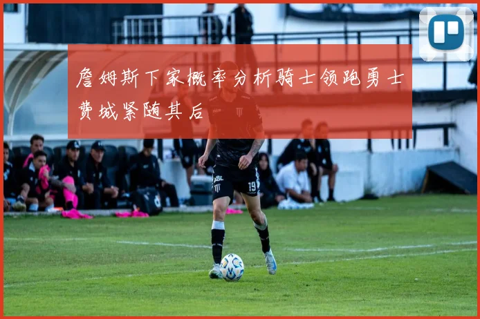 詹姆斯下家概率分析骑士领跑勇士费城紧随其后
