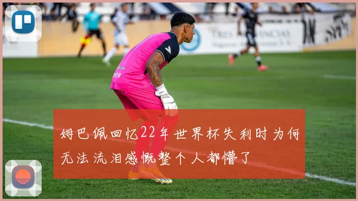 姆巴佩回忆22年世界杯失利时为何无法流泪感慨整个人都懵了