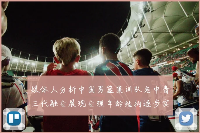 媒体人分析中国男篮集训队老中青三代融合展现合理年龄结构逐步实现换血