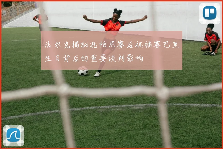 法尔克揭秘孔帕尼赛后祝福赛巴里生日背后的重要谈判影响