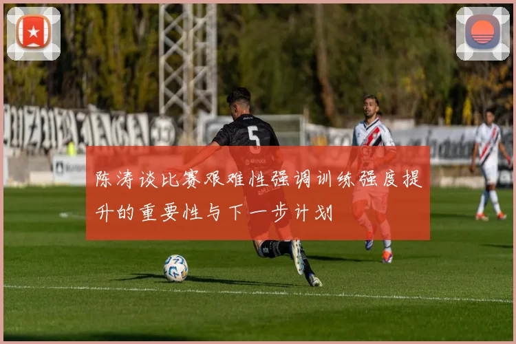 陈涛谈比赛艰难性强调训练强度提升的重要性与下一步计划