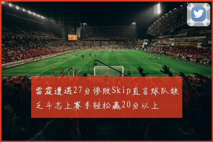 雷霆遭遇27分惨败Skip直言球队缺乏斗志上赛季轻松赢20分以上