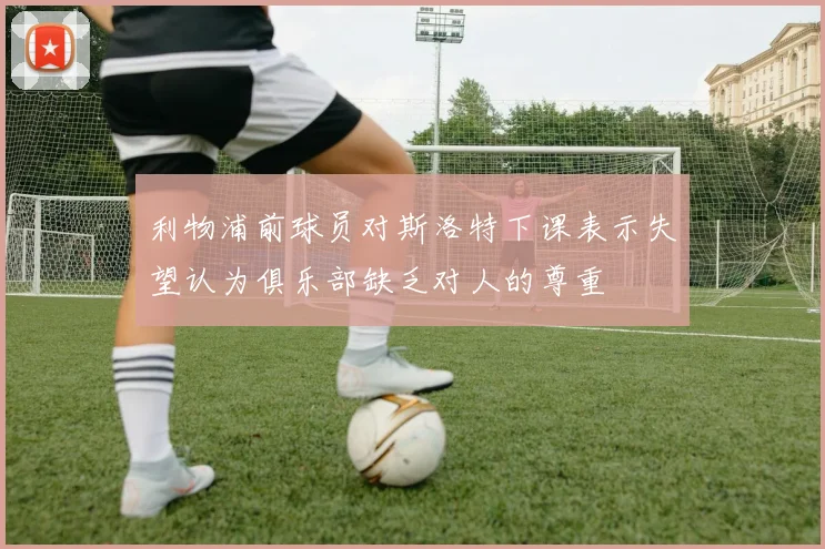 利物浦前球员对斯洛特下课表示失望认为俱乐部缺乏对人的尊重