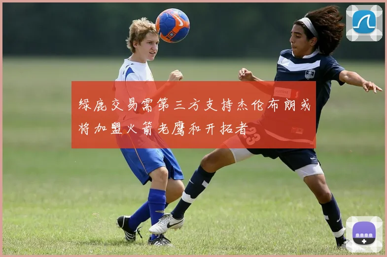 绿鹿交易需第三方支持杰伦布朗或将加盟火箭老鹰和开拓者