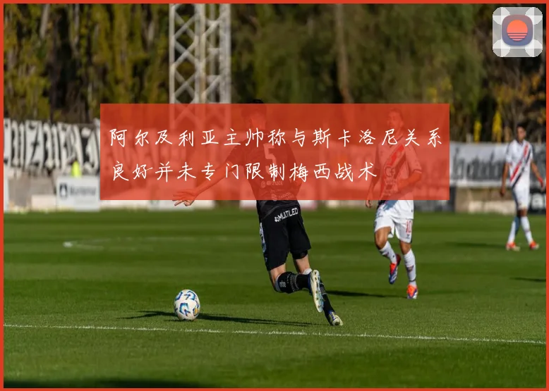 阿尔及利亚主帅称与斯卡洛尼关系良好并未专门限制梅西战术