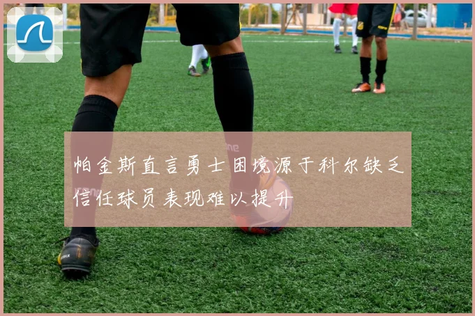 帕金斯直言勇士困境源于科尔缺乏信任球员表现难以提升