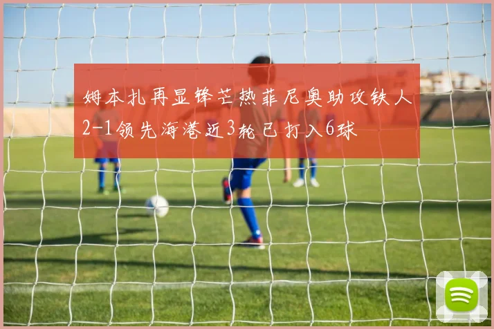 姆本扎再显锋芒热菲尼奥助攻铁人2-1领先海港近3轮已打入6球