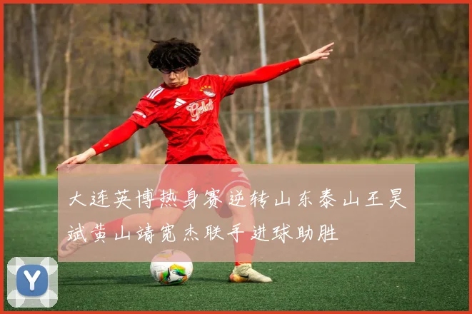 大连英博热身赛逆转山东泰山王昊斌黄山靖宽杰联手进球助胜