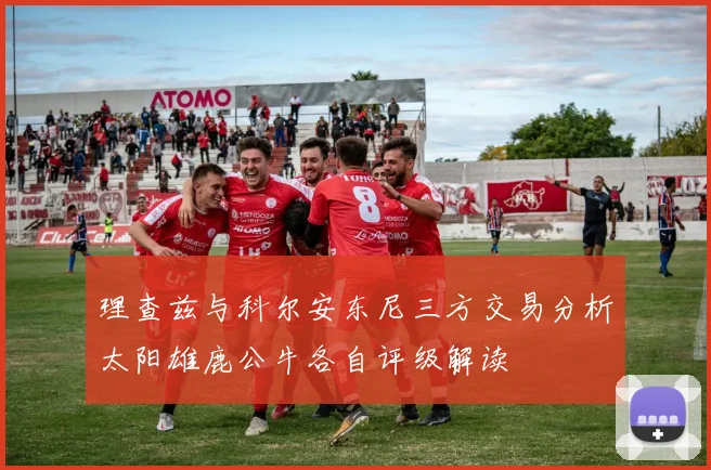 理查兹与科尔安东尼三方交易分析太阳雄鹿公牛各自评级解读