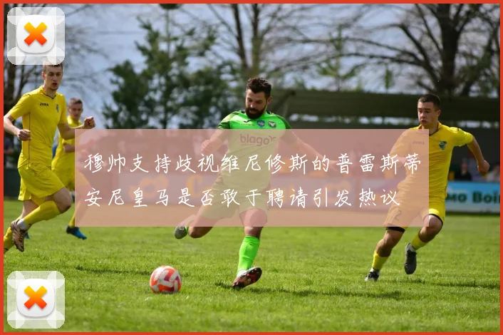 穆帅支持歧视维尼修斯的普雷斯蒂安尼皇马是否敢于聘请引发热议