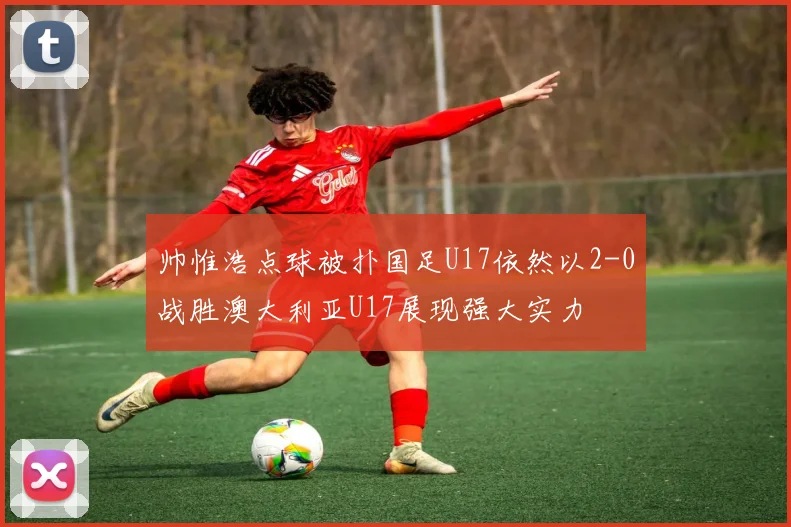 帅惟浩点球被扑国足U17依然以2-0战胜澳大利亚U17展现强大实力