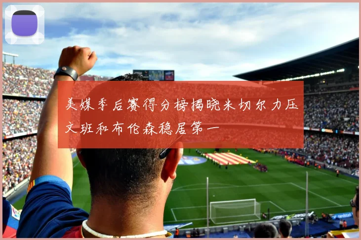 美媒季后赛得分榜揭晓米切尔力压文班和布伦森稳居第一