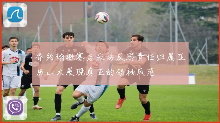乔约翰逊赛后采访反思责任归属亚历山大展现真正的领袖风范