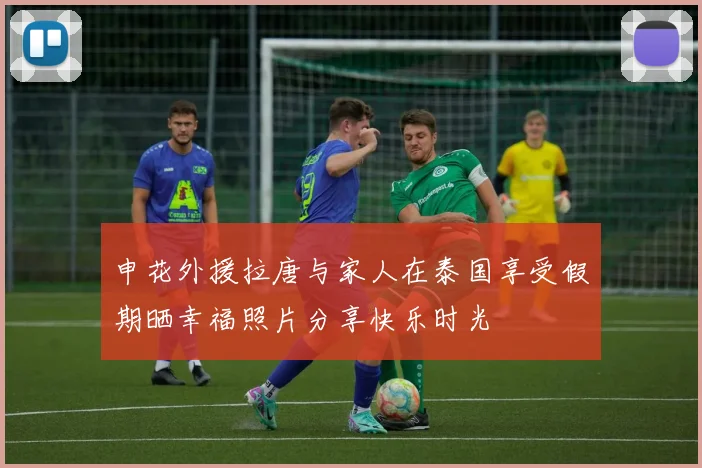 申花外援拉唐与家人在泰国享受假期晒幸福照片分享快乐时光