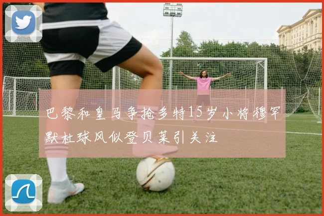 巴黎和皇马争抢多特15岁小将穆罕默杜球风似登贝莱引关注
