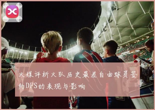 火媒评析火队历史最差自由球员签约DFS的表现与影响