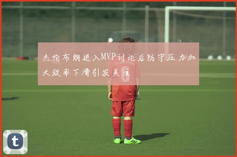 杰伦布朗进入MVP讨论后防守压力加大效率下滑引发关注